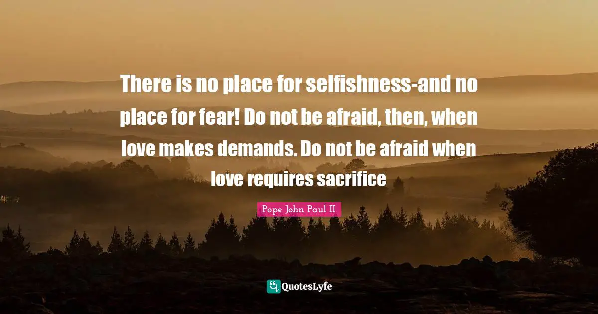 There is no place for selfishness-and no place for fear! Do not be afraid, then, when love makes demands. Do not be afraid when love requires sacrifice