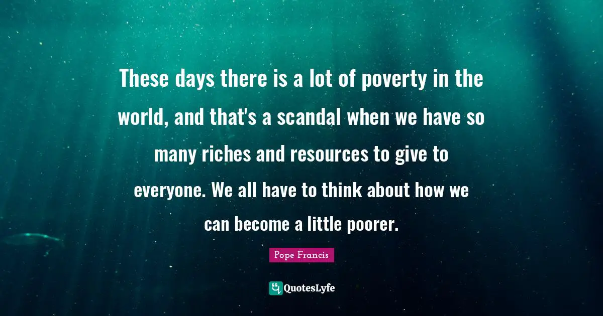 These days there is a lot of poverty in the world, and that's a scandal when we have so many riches and resources to give to everyone. We all have to think about how we can become a little poorer.