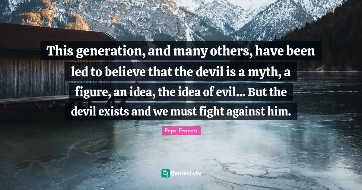 This generation, and many others, have been led to believe that the devil is a myth, a figure, an idea, the idea of evil... But the devil exists and we must fight against him.