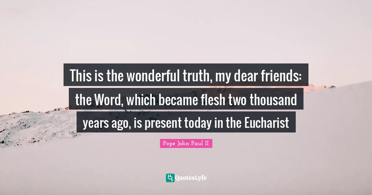 This is the wonderful truth, my dear friends: the Word, which became flesh two thousand years ago, is present today in the Eucharist