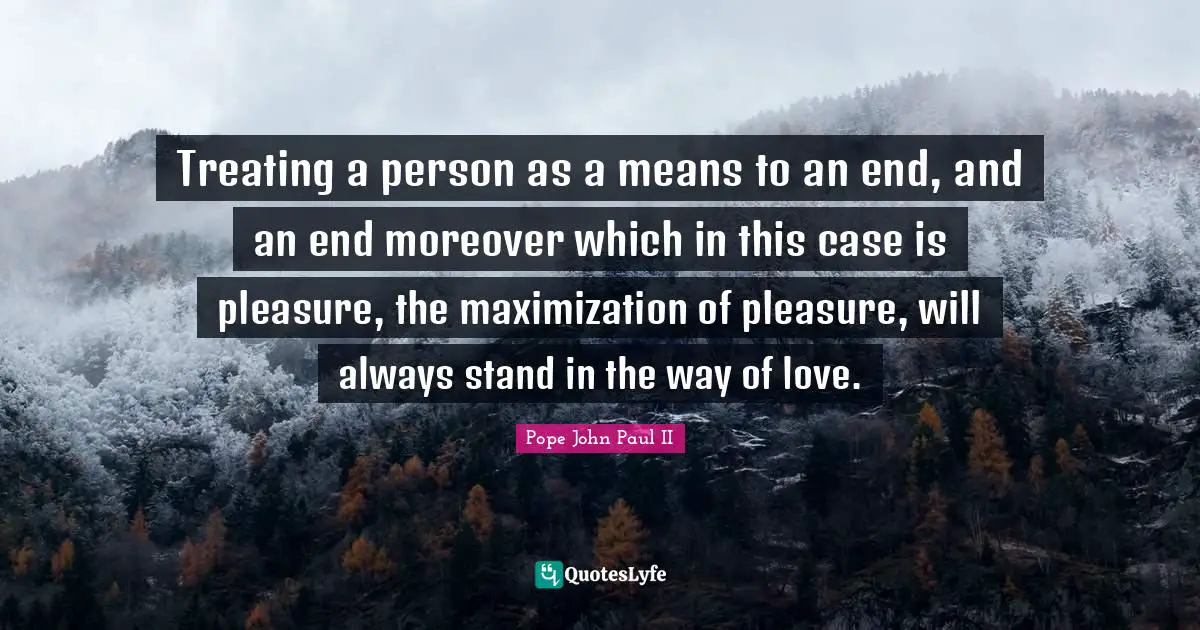 Treating a person as a means to an end, and an end moreover which in this case is pleasure, the maximization of pleasure, will always stand in the way of love.