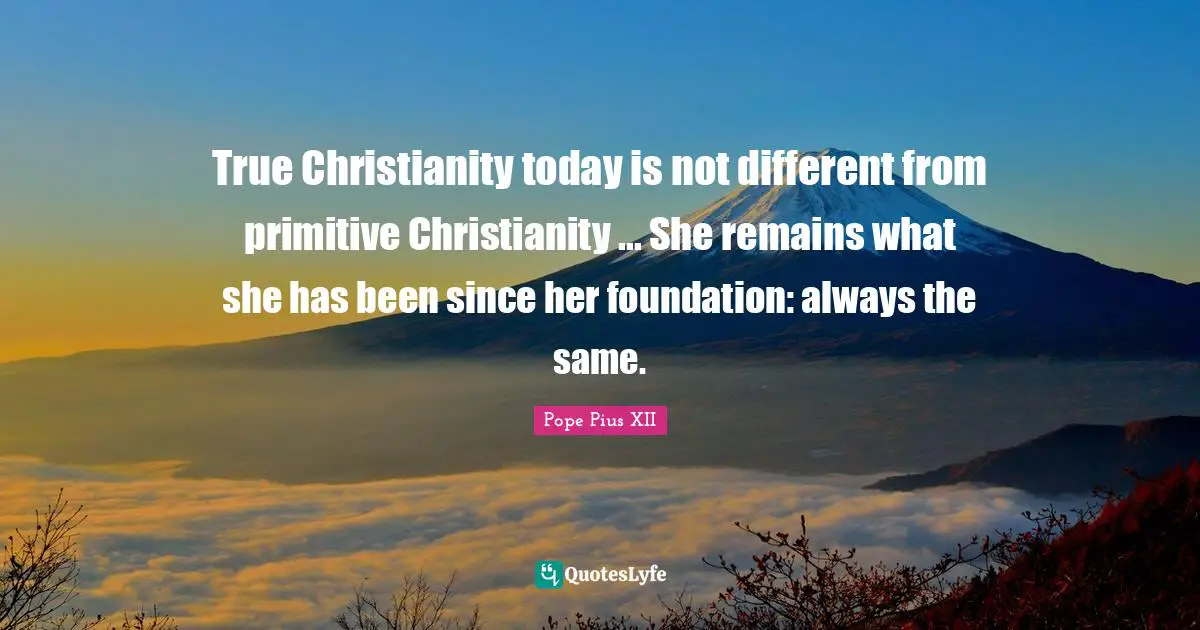 True Christianity today is not different from primitive Christianity ... She remains what she has been since her foundation: always the same.