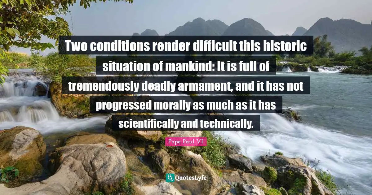 Two conditions render difficult this historic situation of mankind: It is full of tremendously deadly armament, and it has not progressed morally as much as it has scientifically and technically.