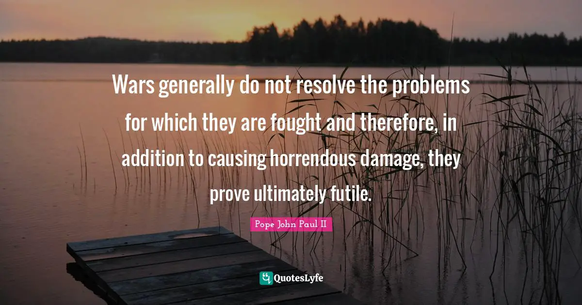 Wars generally do not resolve the problems for which they are fought and therefore, in addition to causing horrendous damage, they prove ultimately futile.