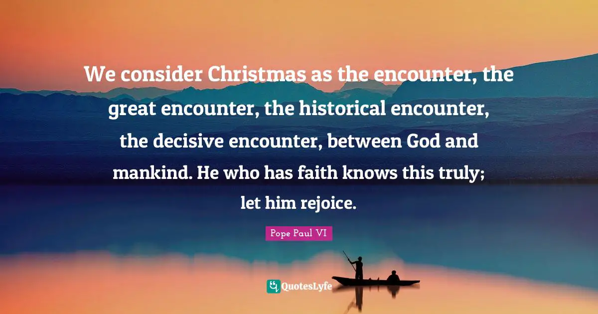 We consider Christmas as the encounter, the great encounter, the historical encounter, the decisive encounter, between God and mankind. He who has faith knows this truly; let him rejoice.