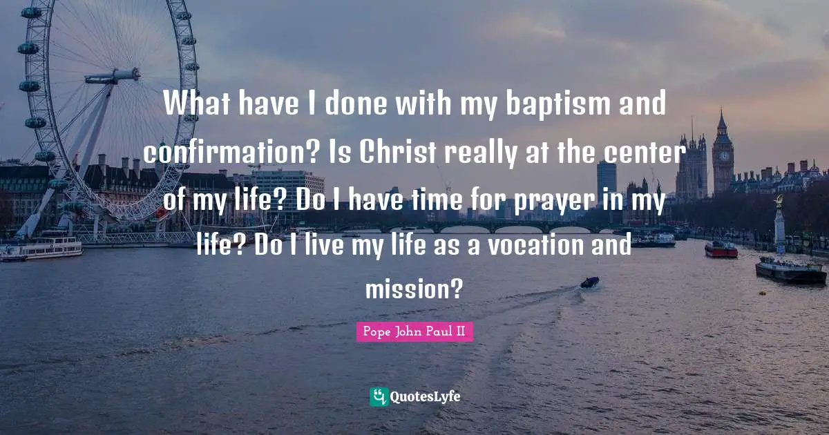 What have I done with my baptism and confirmation? Is Christ really at the center of my life? Do I have time for prayer in my life? Do I live my life as a vocation and mission?