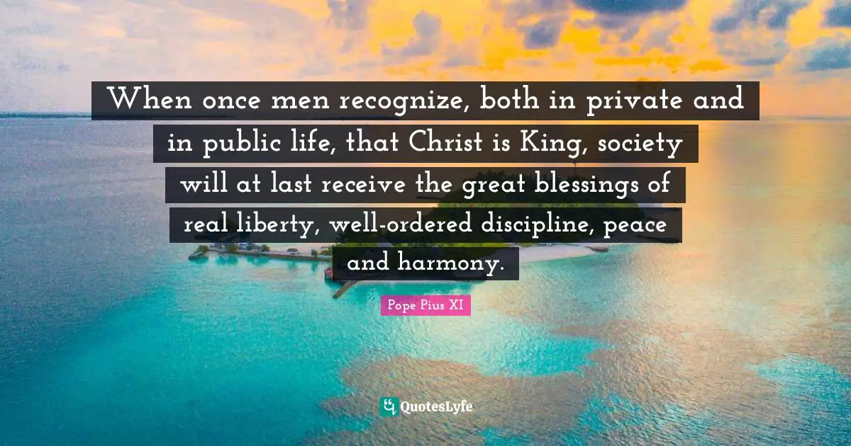 Public Quotes: "When once men recognize, both in private and in public life, that Christ is King, society will at last receive the great blessings of real liberty, well-ordered discipline, peace and harmony."