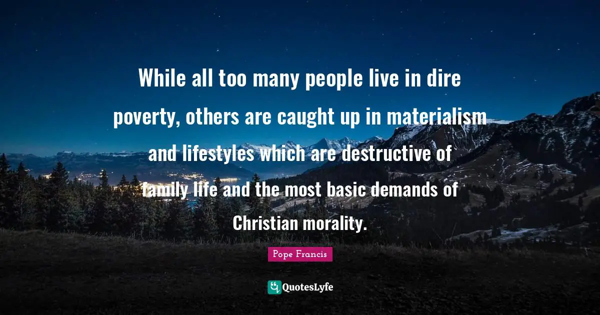 While all too many people live in dire poverty, others are caught up in materialism and lifestyles which are destructive of family life and the most basic demands of Christian morality.