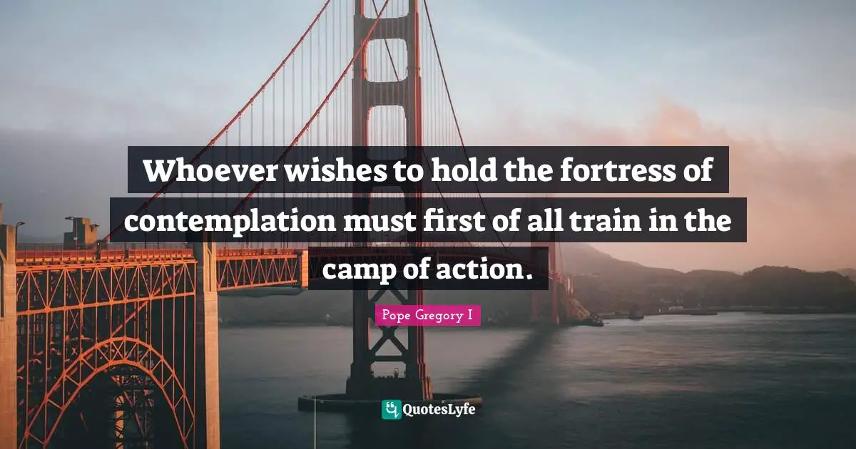 Whoever wishes to hold the fortress of contemplation must first of all train in the camp of action.