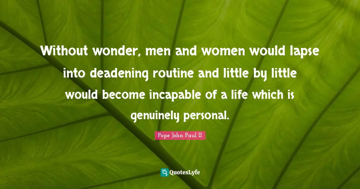 Without wonder, men and women would lapse into deadening routine and little by little would become incapable of a life which is genuinely personal.