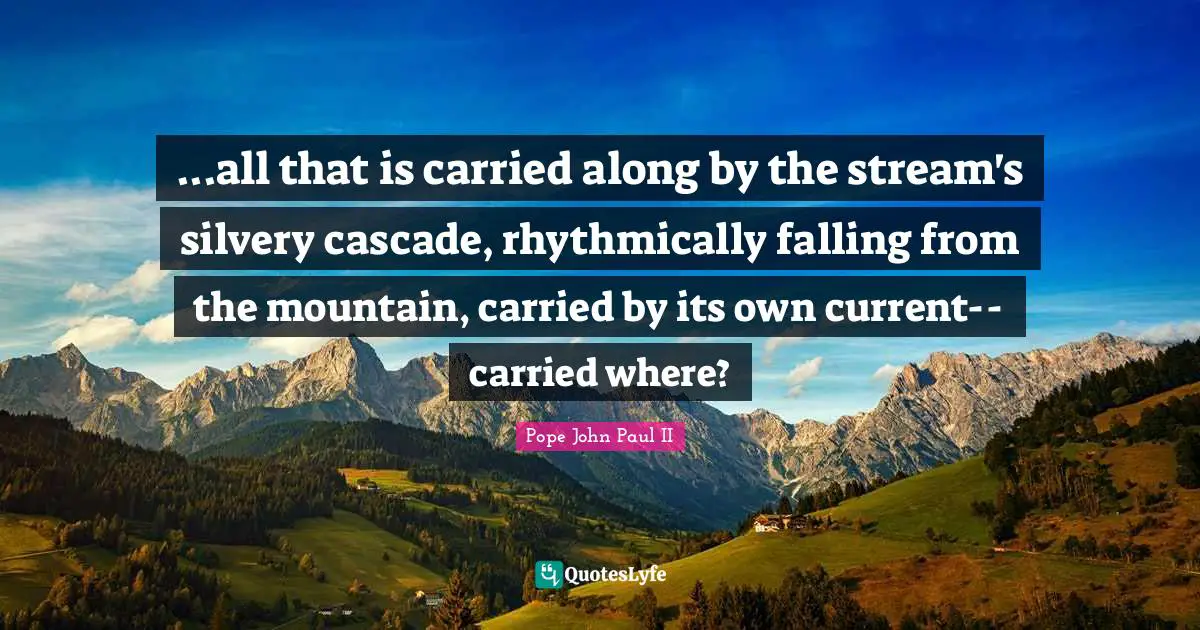 ...all that is carried along by the stream's silvery cascade, rhythmically falling from the mountain, carried by its own current-- carried where?