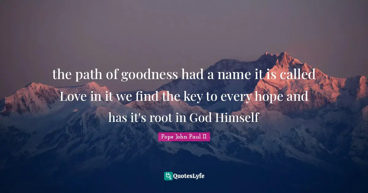 the path of goodness had a name it is called Love in it we find the key to every hope and has it's root in God Himself