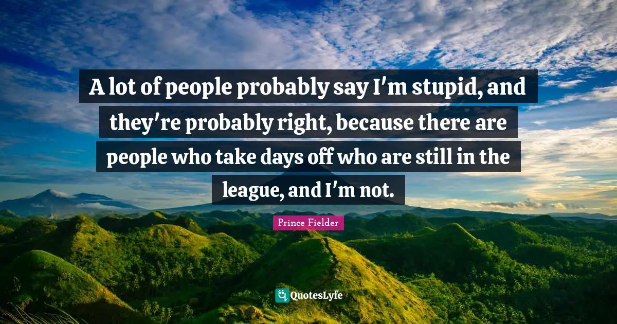 Prince Fielder Quotes: "A lot of people probably say I'm stupid, and they're probably right, because there are people who take days off who are still in the league, and I'm not."