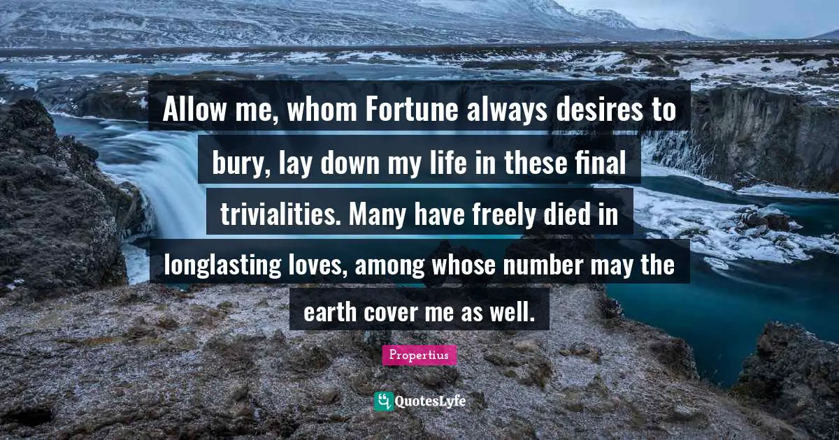 Allow me, whom Fortune always desires to bury, lay down my life in these final trivialities. Many have freely died in longlasting loves, among whose number may the earth cover me as well.