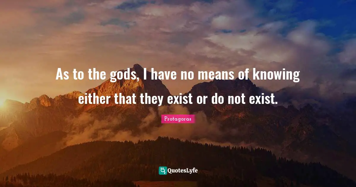 As to the gods, I have no means of knowing either that they exist or do not exist.