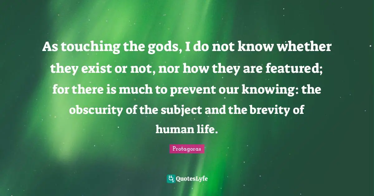 As touching the gods, I do not know whether they exist or not, nor how they are featured; for there is much to prevent our knowing: the obscurity of the subject and the brevity of human life.