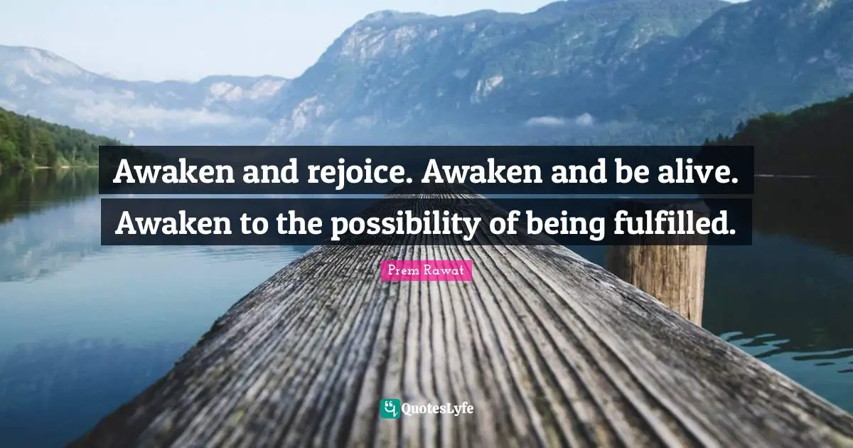 Awaken and rejoice. Awaken and be alive. Awaken to the possibility of being fulfilled.