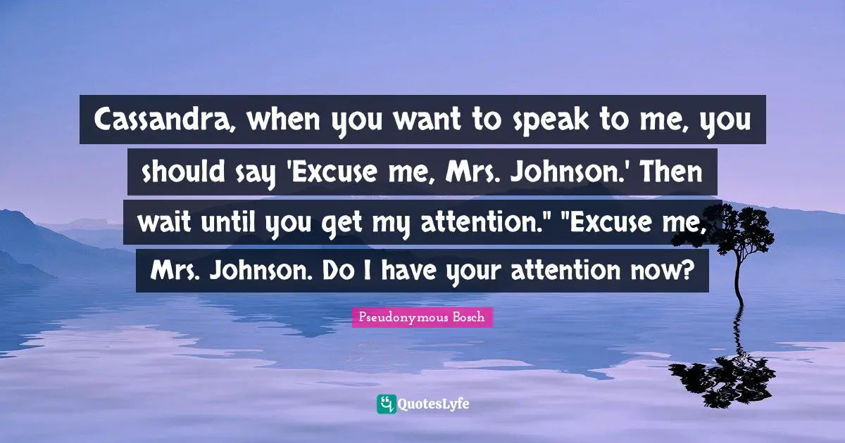 Cassandra, when you want to speak to me, you should say 'Excuse me, Mrs. Johnson.' Then wait until you get my attention." "Excuse me, Mrs. Johnson. Do I have your attention now?