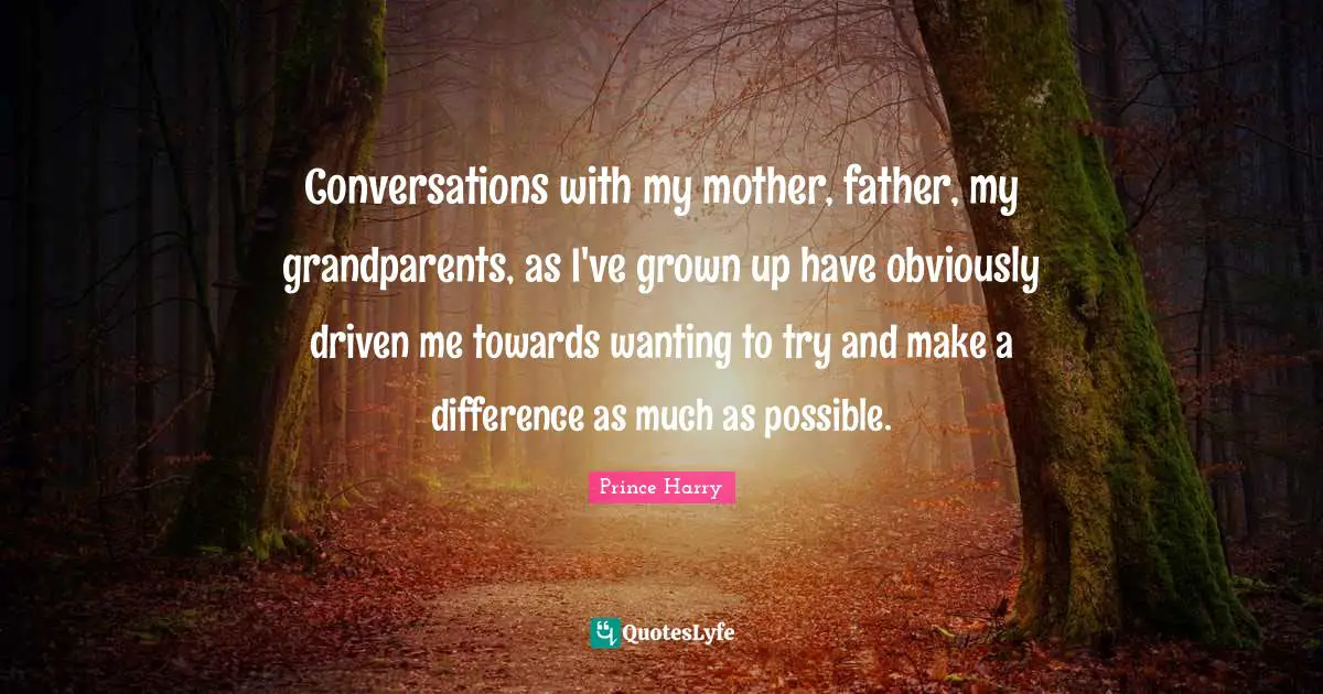 Conversations with my mother, father, my grandparents, as I've grown up have obviously driven me towards wanting to try and make a difference as much as possible.