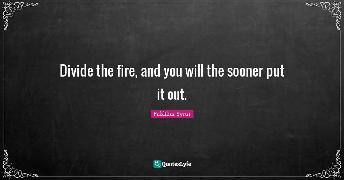 Divide the fire, and you will the sooner put it out.