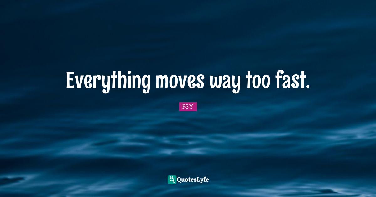 Everything moves way too fast.