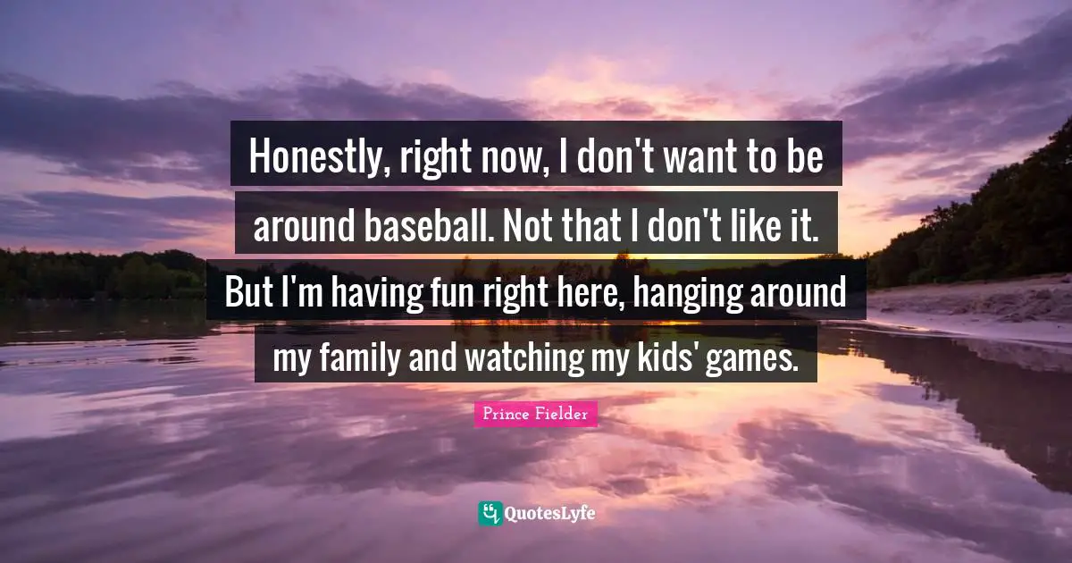 Prince Fielder Quotes: "Honestly, right now, I don't want to be around baseball. Not that I don't like it. But I'm having fun right here, hanging around my family and watching my kids' games."