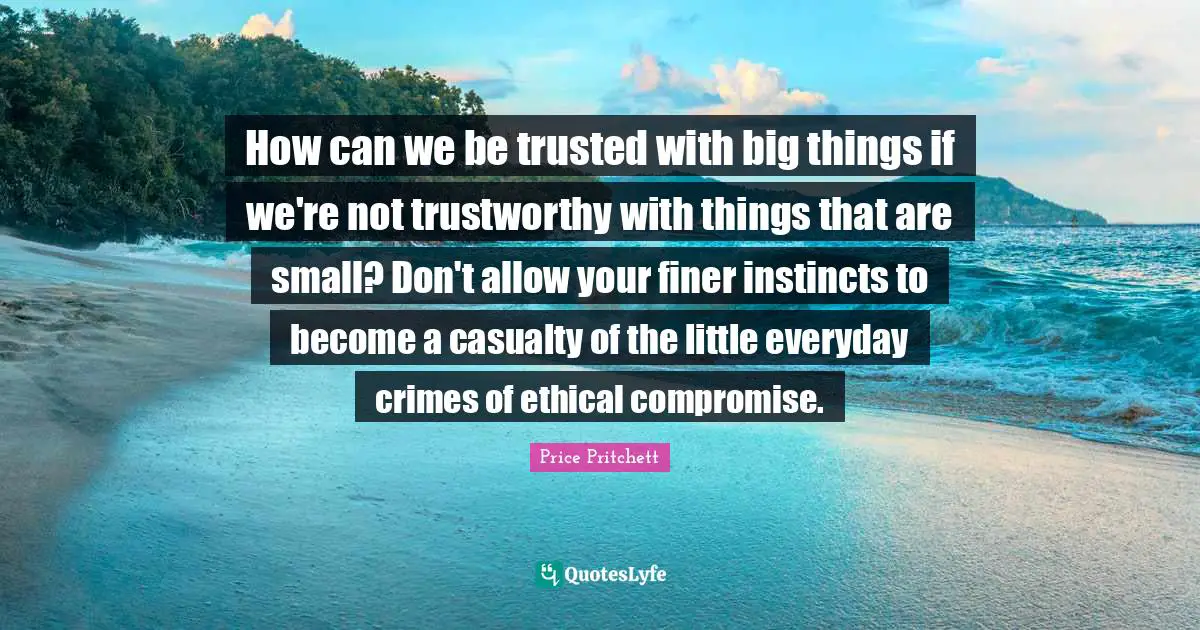 Price Pritchett Quotes: "How can we be trusted with big things if we're not trustworthy with things that are small? Don't allow your finer instincts to become a casualty of the little everyday crimes of ethical compromise."