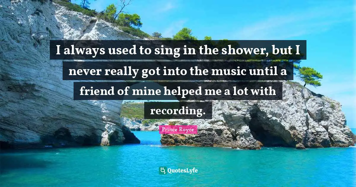 I always used to sing in the shower, but I never really got into the music until a friend of mine helped me a lot with recording.