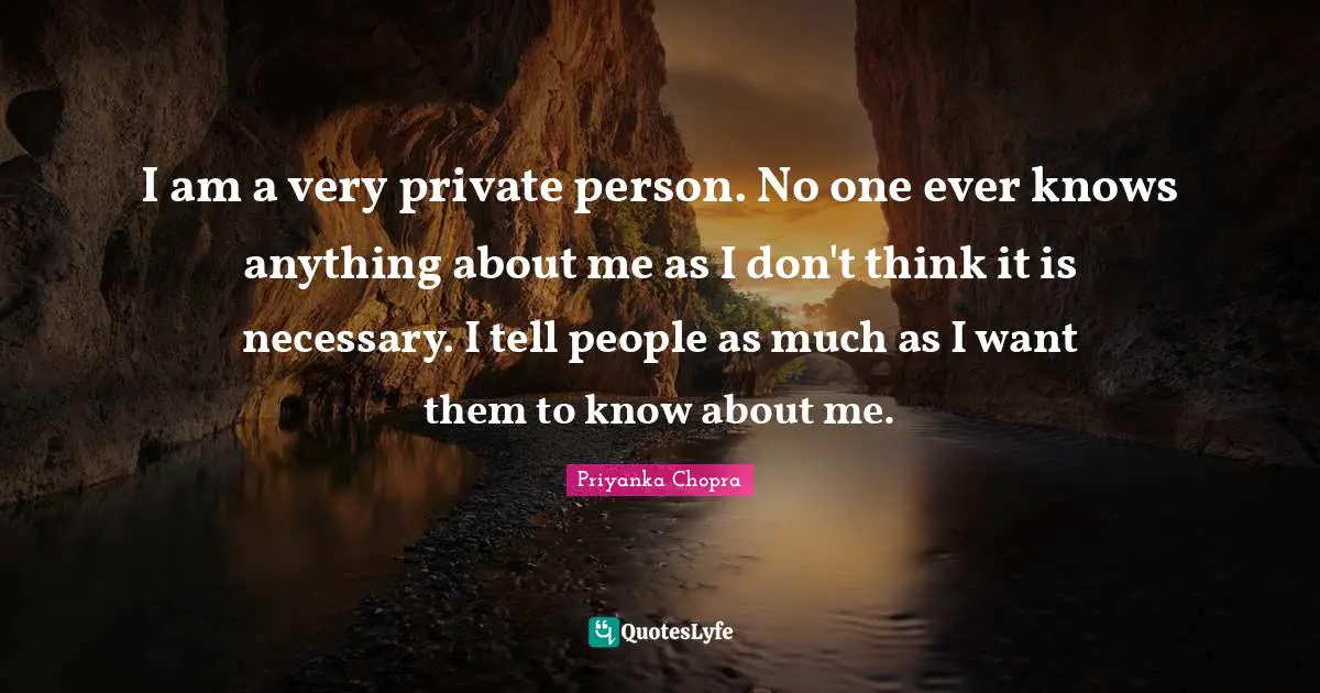 I am a very private person. No one ever knows anything about me as I don't think it is necessary. I tell people as much as I want them to know about me.