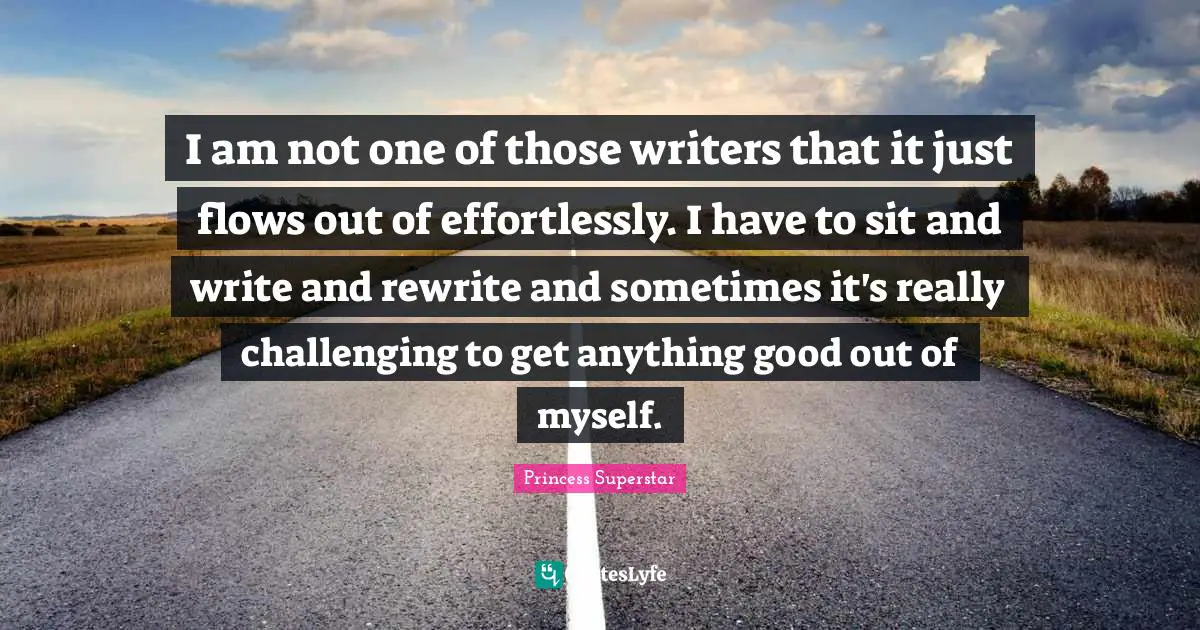 I am not one of those writers that it just flows out of effortlessly. I have to sit and write and rewrite and sometimes it's really challenging to get anything good out of myself.