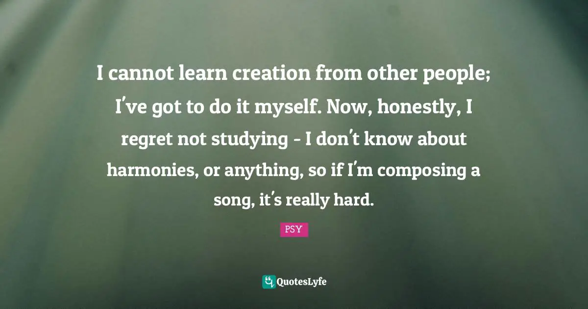 I cannot learn creation from other people; I've got to do it myself. Now, honestly, I regret not studying - I don't know about harmonies, or anything, so if I'm composing a song, it's really hard.