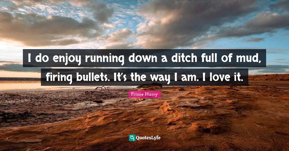 I do enjoy running down a ditch full of mud, firing bullets. It’s the way I am. I love it.