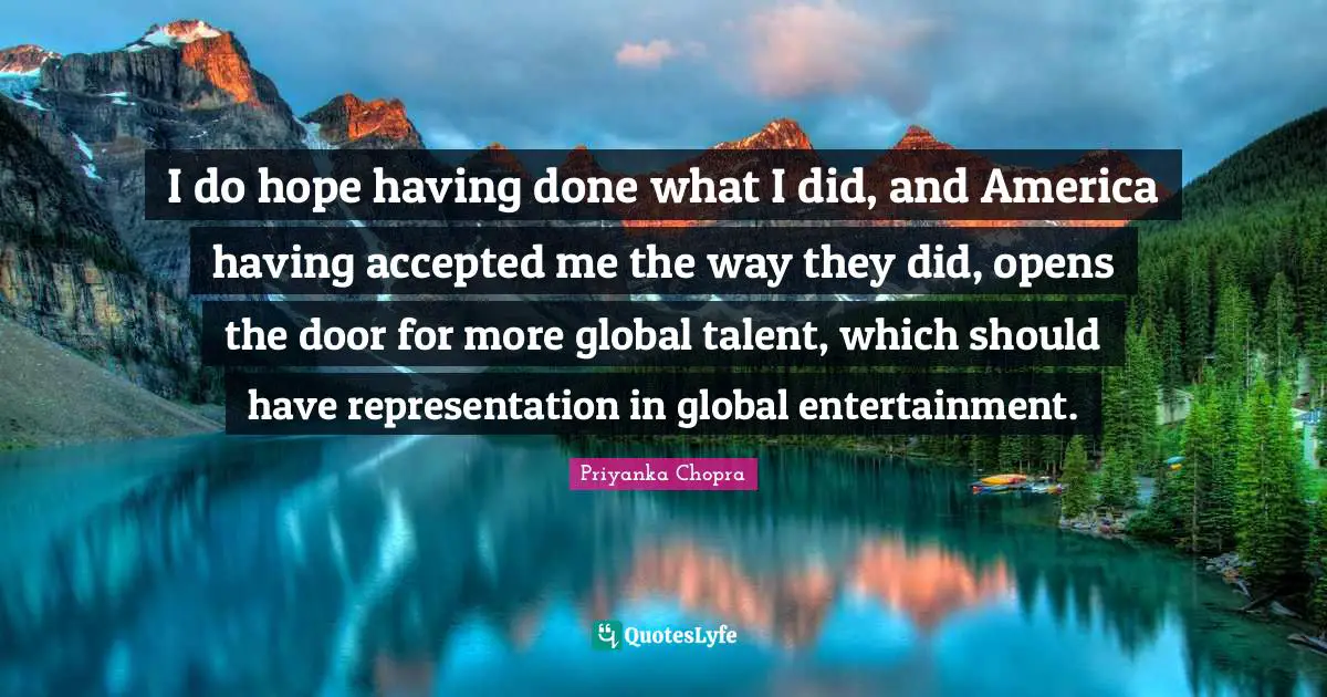 I do hope having done what I did, and America having accepted me the way they did, opens the door for more global talent, which should have representation in global entertainment.