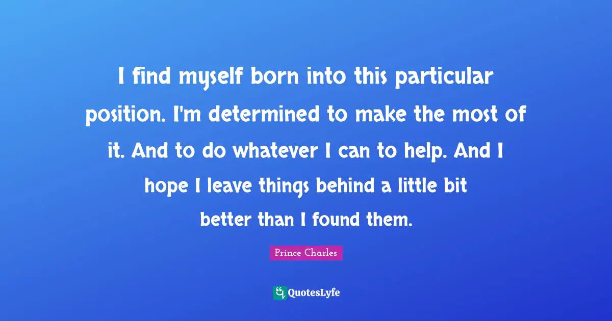 I find myself born into this particular position. I'm determined to make the most of it. And to do whatever I can to help. And I hope I leave things behind a little bit better than I found them.