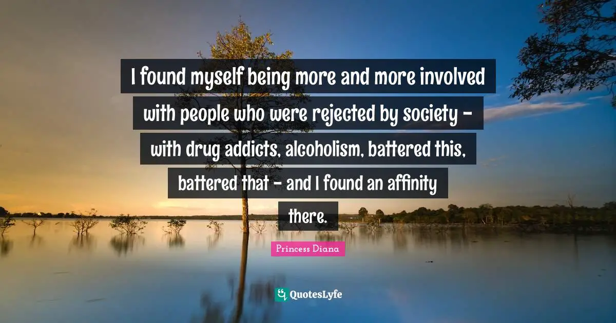 Princess Diana Quotes: "I found myself being more and more involved with people who were rejected by society - with drug addicts, alcoholism, battered this, battered that - and I found an affinity there."