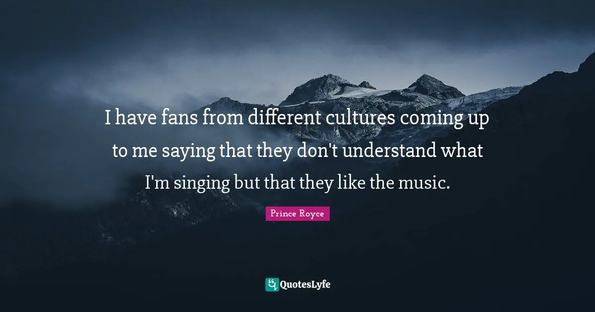I have fans from different cultures coming up to me saying that they don't understand what I'm singing but that they like the music.