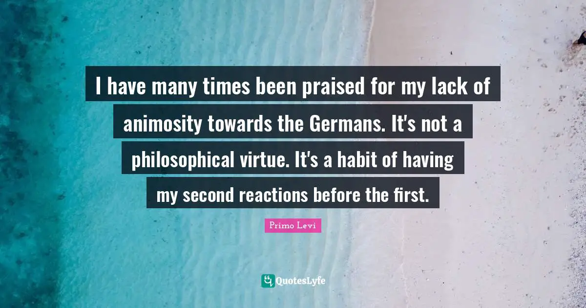 I have many times been praised for my lack of animosity towards the Germans. It's not a philosophical virtue. It's a habit of having my second reactions before the first.