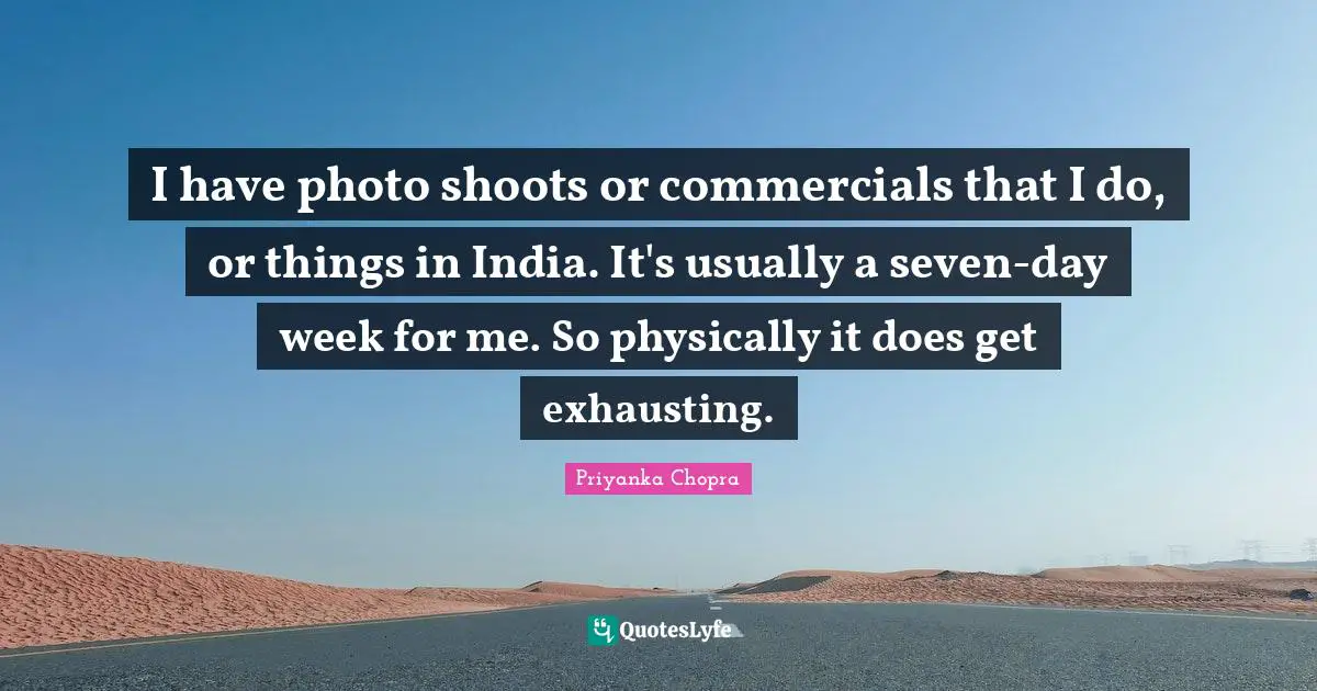 I have photo shoots or commercials that I do, or things in India. It's usually a seven-day week for me. So physically it does get exhausting.