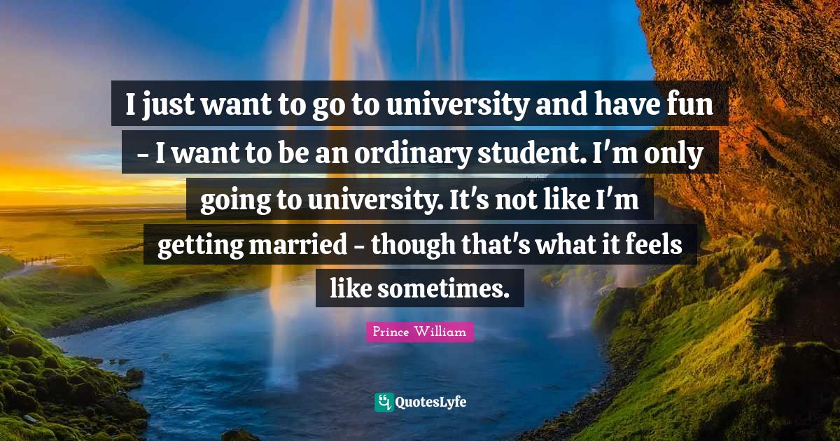 I just want to go to university and have fun - I want to be an ordinary student. I'm only going to university. It's not like I'm getting married - though that's what it feels like sometimes.
