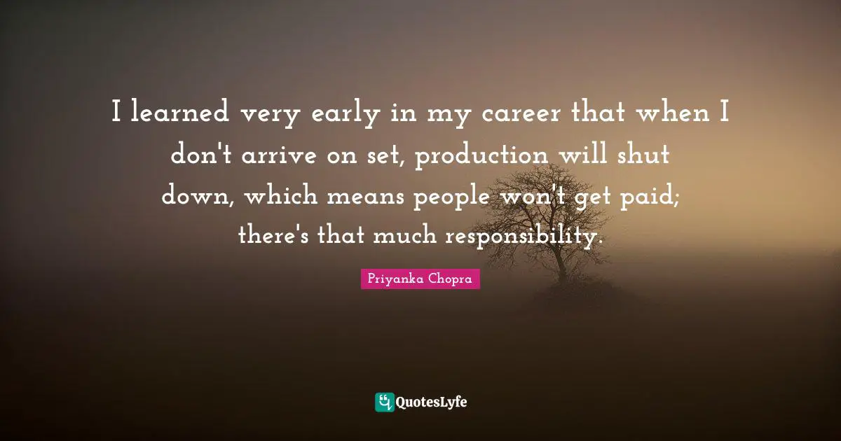 I learned very early in my career that when I don't arrive on set, production will shut down, which means people won't get paid; there's that much responsibility.