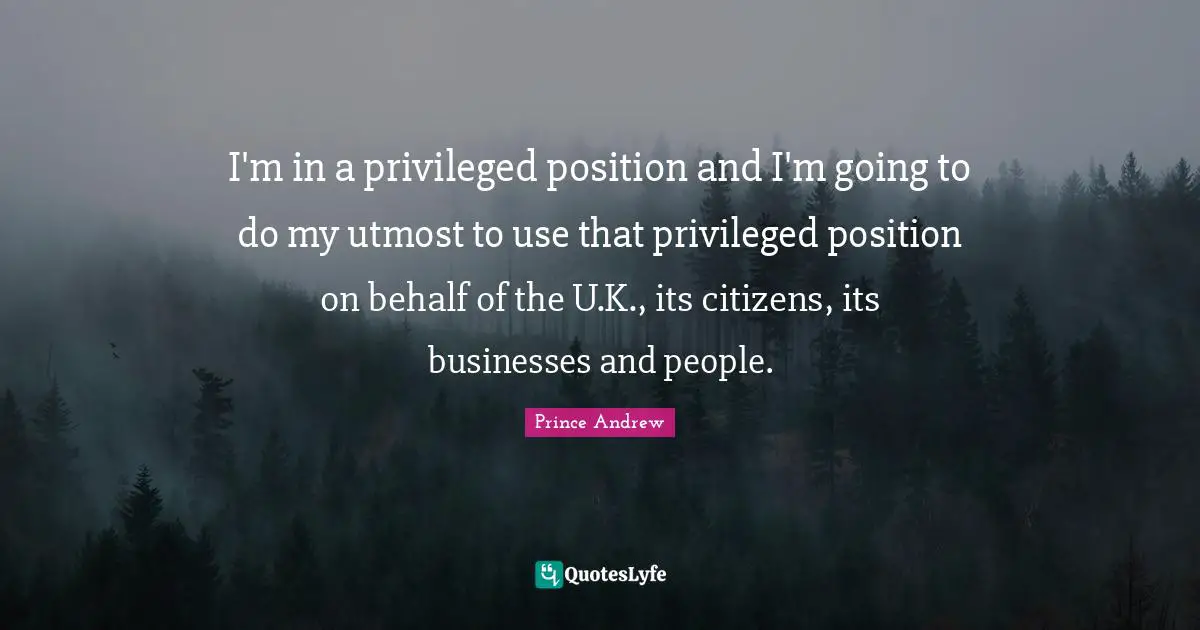 I'm in a privileged position and I'm going to do my utmost to use that privileged position on behalf of the U.K., its citizens, its businesses and people.