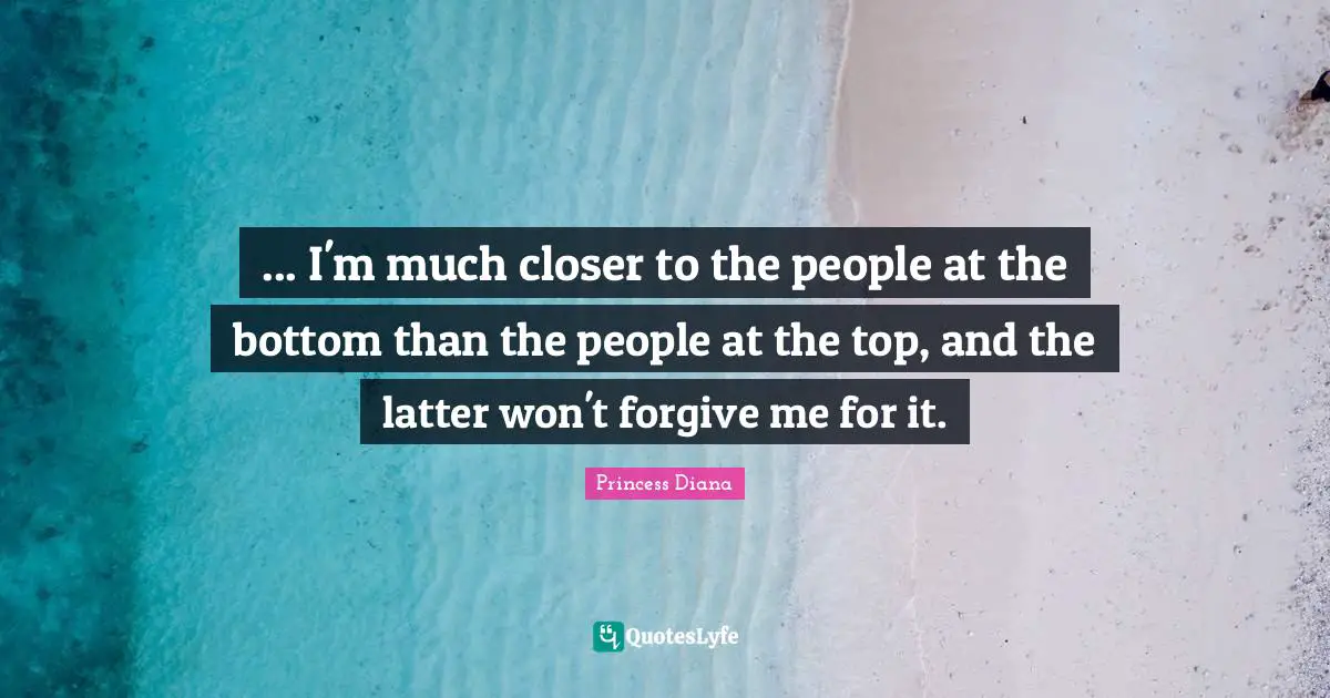 Princess Diana Quotes: "... I'm much closer to the people at the bottom than the people at the top, and the latter won't forgive me for it."