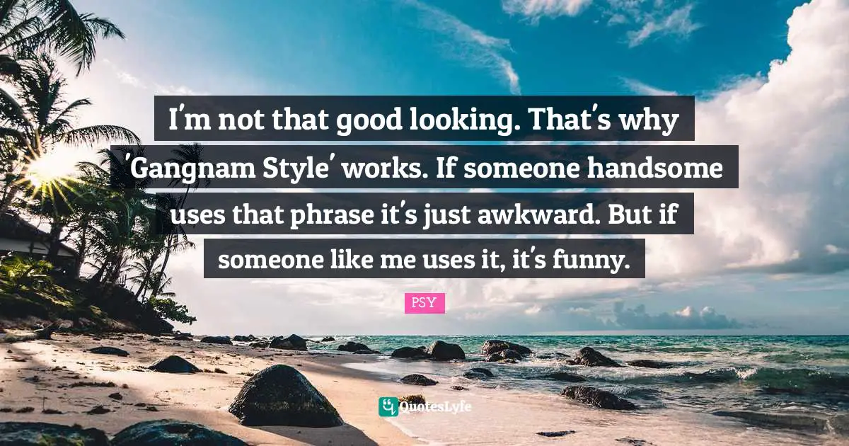 I'm not that good looking. That's why 'Gangnam Style' works. If someone handsome uses that phrase it's just awkward. But if someone like me uses it, it's funny.
