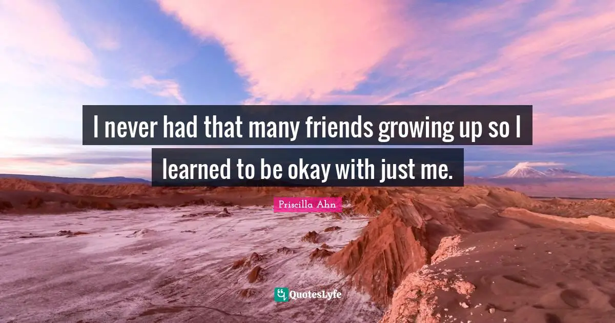 I never had that many friends growing up so I learned to be okay with just me.