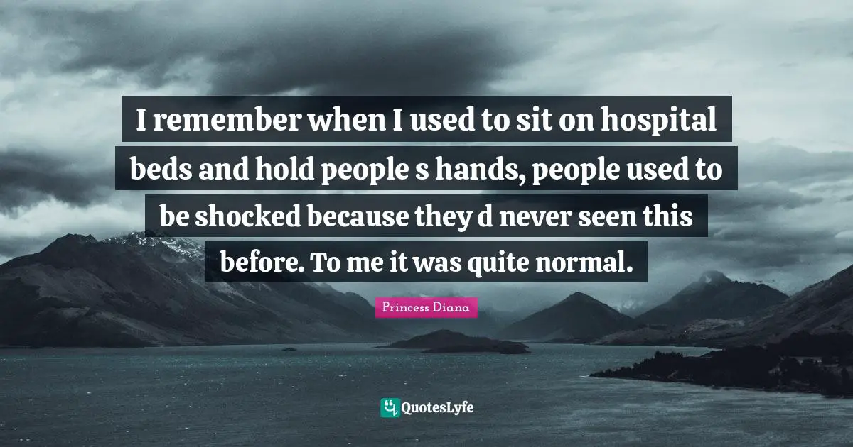 Princess Diana Quotes: "I remember when I used to sit on hospital beds and hold people s hands, people used to be shocked because they d never seen this before. To me it was quite normal."