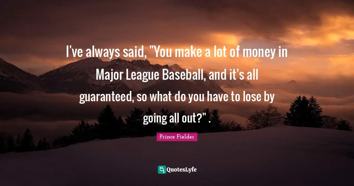 I've always said, "You make a lot of money in Major League Baseball, and it's all guaranteed, so what do you have to lose by going all out?" .