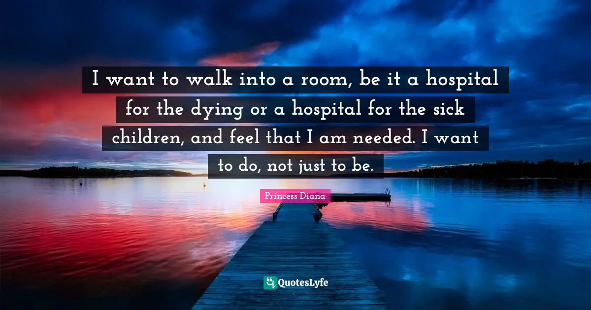 Princess Diana Quotes: "I want to walk into a room, be it a hospital for the dying or a hospital for the sick children, and feel that I am needed. I want to do, not just to be."