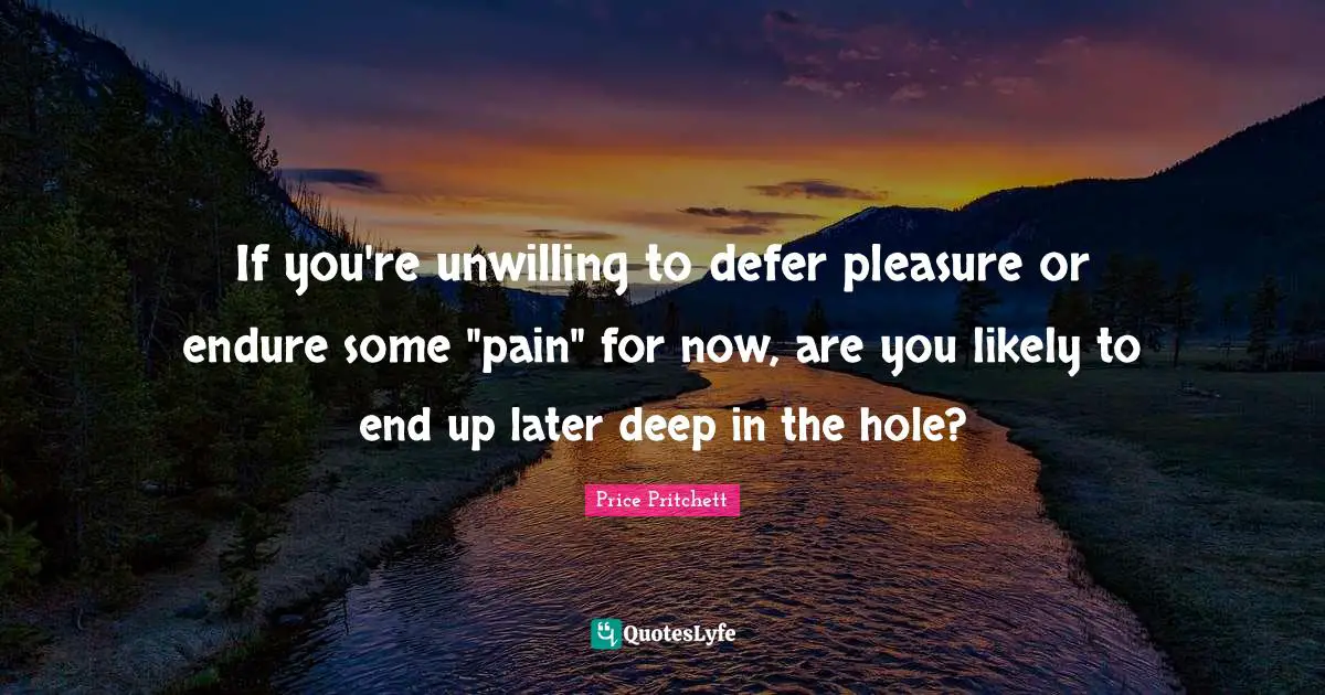Price Pritchett Quotes: "If you're unwilling to defer pleasure or endure some "pain" for now, are you likely to end up later deep in the hole?"