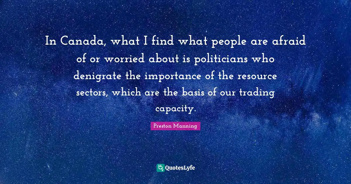 In Canada, what I find what people are afraid of or worried about is politicians who denigrate the importance of the resource sectors, which are the basis of our trading capacity.