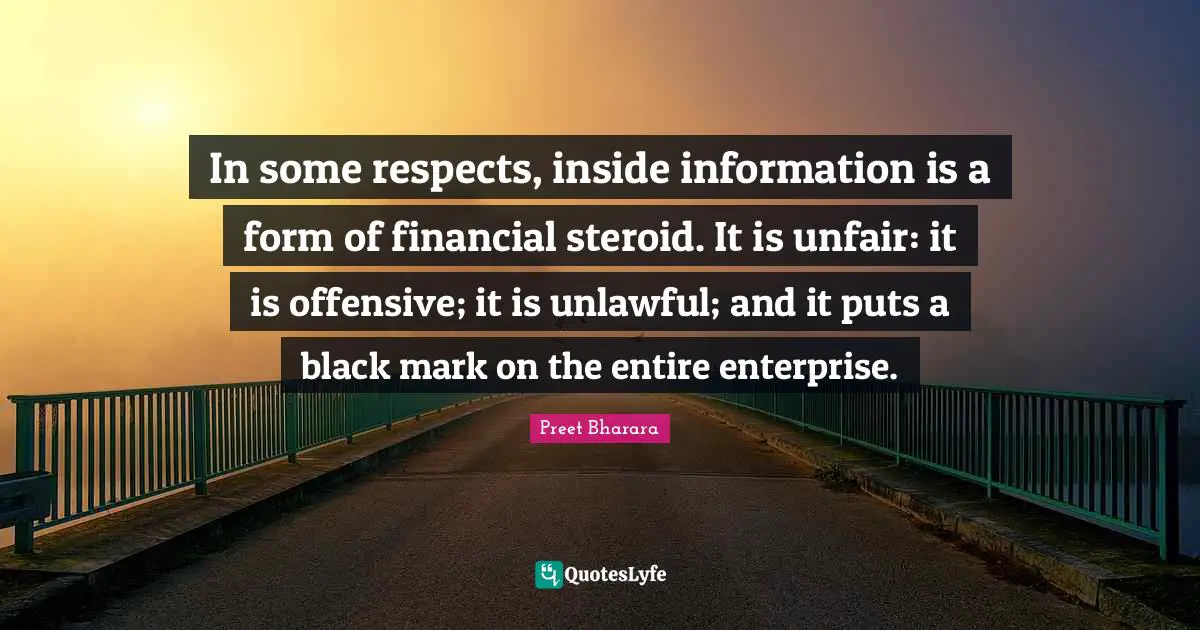 In some respects, inside information is a form of financial steroid. It is unfair: it is offensive; it is unlawful; and it puts a black mark on the entire enterprise.